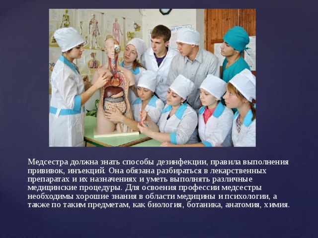 Медсестра должна знать способы дезинфекции, правила выполнения прививок, инъекций. Она обязана разбираться в лекарственных препаратах и их назначениях и уметь выполнять различные медицинские процедуры. Для освоения профессии медсестры необходимы хорошие знания в области медицины и психологии, а также по таким предметам, как биология, ботаника, анатомия, химия. 