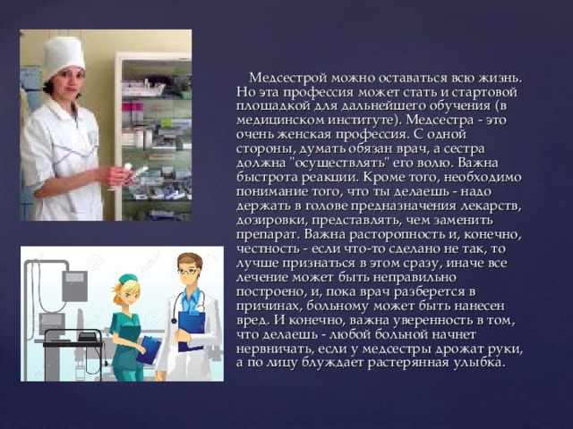  Медсестрой можно оставаться всю жизнь. Но эта профессия может стать и стартовой площадкой для дальнейшего обучения (в медицинском институте). Медсестра - это очень женская профессия. С одной стороны, думать обязан врач, а сестра должна 