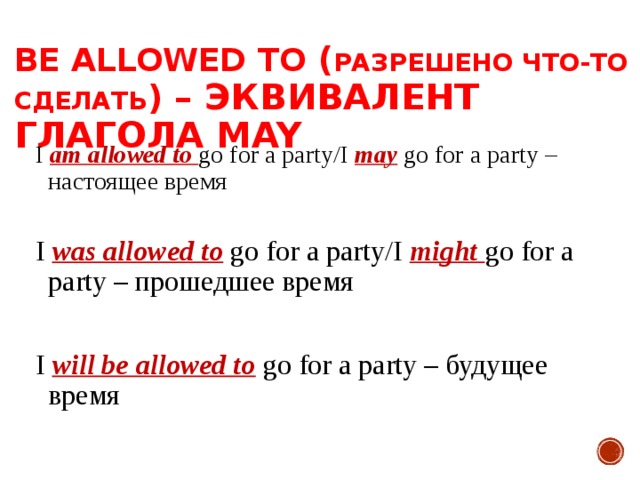  BE ALLOWED TO ( РАЗРЕШЕНО ЧТО-ТО СДЕЛАТЬ ) – ЭКВИВАЛЕНТ ГЛАГОЛА MAY I am allowed to go for a party/I may go for a party – настоящее время I was allowed to go for a party/I might go for a party – прошедшее время I will be allowed to go for a party – будущее время 
