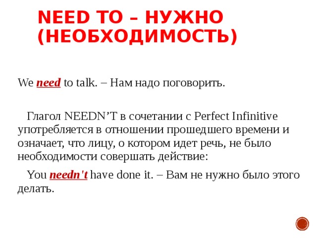 NEED TO – НУЖНО (НЕОБХОДИМОСТЬ)  We need to talk. – Нам надо поговорить.    Глагол NEEDN’T в сочетании с Perfect Infinitive употребляется в отношении прошедшего времени и означает, что лицу, о котором идет речь, не было необходимости совершать действие:  You needn't have done it. – Вам не нужно было этого делать.  