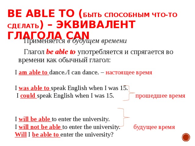 BE ABLE TO ( БЫТЬ СПОСОБНЫМ ЧТО-ТО  СДЕЛАТЬ ) – ЭКВИВАЛЕНТ ГЛАГОЛА CAN Применяется в будущем времени Глагол be able to  употребляется и спрягается во времени как обычный глагол: I am able to dance./I can dance. – настоящее время I was able to speak English when I was 15.  I could speak English when I was 15. прошедшее время I will be able to enter the university. I will not be able to enter the university. будущее время Will I be able to enter the university? 
