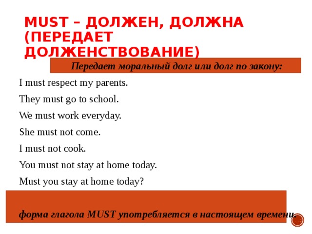 MUST – ДОЛЖЕН, ДОЛЖНА   ( ПЕРЕДАЕТ ДОЛЖЕНСТВОВАНИЕ )    Передает моральный долг или долг по закону: I must respect my parents. They must go to school. We must work everyday. She must not come. I must not cook. You must not stay at home today. Must you stay at home today? форма глагола MUST употребляется в настоящем времени. 