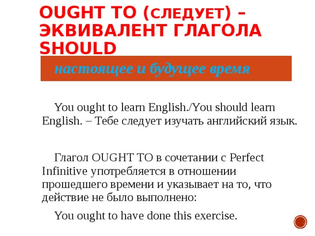 OUGHT TO ( СЛЕДУЕТ ) –  ЭКВИВАЛЕНТ ГЛАГОЛА SHOULD настоящее и будущее время You ought to learn English./You should learn English. – Тебе следует изучать английский язык. Глагол OUGHT TO в сочетании с Perfect Infinitive употребляется в отношении прошедшего времени и указывает на то, что действие не было выполнено:  You ought to have done this exercise. 