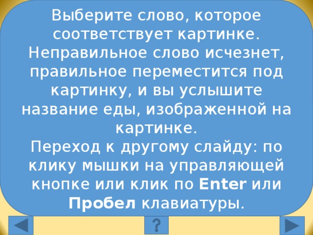 Выберите слово, которое соответствует картинке. Неправильное слово исчезнет, правильное переместится под картинку, и вы услышите название еды, изображенной на картинке. Переход к другому слайду: по клику мышки на управляющей кнопке или клик по Enter или Пробел клавиатуры. Выберите слово, которое соответствует картинке: apples burgers sandwiches Выберите слово, которое соответствует картинке. Неправильное слово исчезнет, правильное переместится под картинку, и вы услышите название еды, изображенной на картинке. Переход к другому слайду: по клику мышки на управляющей кнопке или клик по Enter или Пробел клавиатуры.  