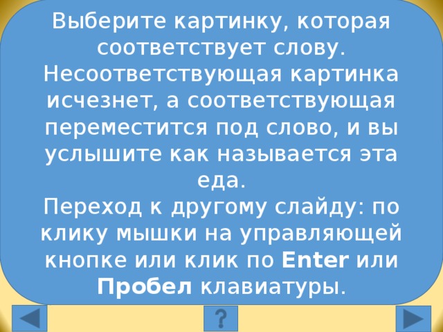 Выберите картинку, которая соответствует слову. Несоответствующая картинка исчезнет, а соответствующая переместится под слово, и вы услышите как называется эта еда. Переход к другому слайду: по клику мышки на управляющей кнопке или клик по Enter или Пробел клавиатуры. Выберите слово, которое соответствует картинке: burgers pizza sandwiches Выберите слово, которое соответствует картинке. Неправильное слово исчезнет, правильное переместится под картинку, и вы услышите название еды, изображенной на картинке. Переход к другому слайду: по клику мышки на управляющей кнопке или клик по Enter или Пробел клавиатуры.  