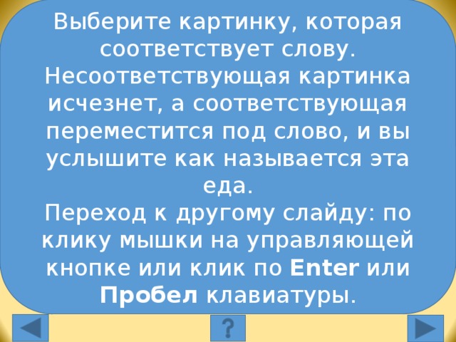 Выберите картинку, которая соответствует слову. Несоответствующая картинка исчезнет, а соответствующая переместится под слово, и вы услышите как называется эта еда. Переход к другому слайду: по клику мышки на управляющей кнопке или клик по Enter или Пробел клавиатуры. Выберите картинку, которая соответствует слову: apples Выберите картинку, которая соответствует слову. Несоответствующая картинка исчезнет, а соответствующая переместится под слово, и вы услышите как называется эта еда. Переход к другому слайду: по клику мышки на управляющей кнопке или клик по Enter или Пробел клавиатуры.  