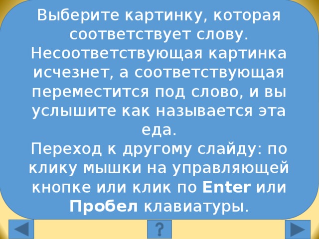 Выберите картинку, которая соответствует слову. Несоответствующая картинка исчезнет, а соответствующая переместится под слово, и вы услышите как называется эта еда. Переход к другому слайду: по клику мышки на управляющей кнопке или клик по Enter или Пробел клавиатуры. Выберите картинку, которая соответствует слову: milk Выберите картинку, которая соответствует слову. Несоответствующая картинка исчезнет, а соответствующая переместится под слово, и вы услышите как называется эта еда. Переход к другому слайду: по клику мышки на управляющей кнопке или клик по Enter или Пробел клавиатуры.  