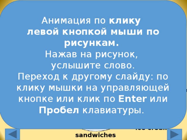 Анимация по клику левой кнопкой мыши по рисункам.  Нажав на рисунок, услышите слово. Переход к другому слайду: по клику мышки на управляющей кнопке или клик по Enter или Пробел клавиатуры. burgers chips pizza milk orange juice chocolate cake Анимация по клику левой кнопкой мыши по рисункам.  Нажав на рисунок, услышите слово. Переход к другому слайду: по клику мышки на управляющей кнопке или клик по Enter или Пробел клавиатуры. apples bananas Ice cream sandwiches  