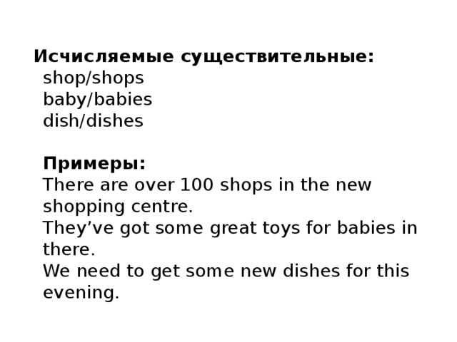  Исчисляемые существительные:   shop/shops  baby/babies  dish/dishes   Примеры:  There are over 100 shops in the new shopping centre.   They’ve got some great toys for babies in there.  We need to get some new dishes for this evening. 