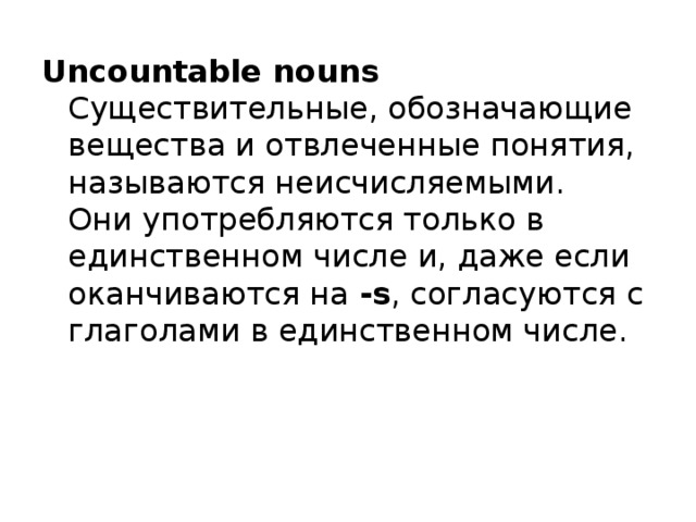 Uncountable nouns   Существительные, обозначающие вещества и отвлеченные понятия, называются неисчисляемыми.   Они употребляются только в единственном числе и, даже если оканчиваются на -s , согласуются с глаголами в единственном числе. 