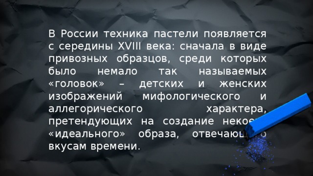 В России техника пастели появляется с середины XVIII века: сначала в виде привозных образцов, среди которых было немало так называемых «головок» – детских и женских изображений мифологического и аллегорического характера, претендующих на создание некоего «идеального» образа, отвечающего вкусам времени. 
