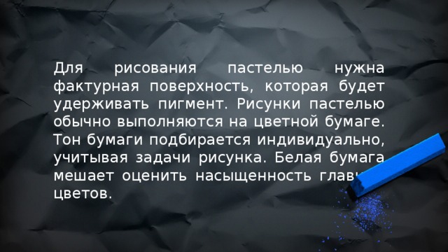 Для рисования пастелью нужна фактурная поверхность, которая будет удерживать пигмент. Рисунки пастелью обычно выполняются на цветной бумаге. Тон бумаги подбирается индивидуально, учитывая задачи рисунка. Белая бумага мешает оценить насыщенность главных цветов. 