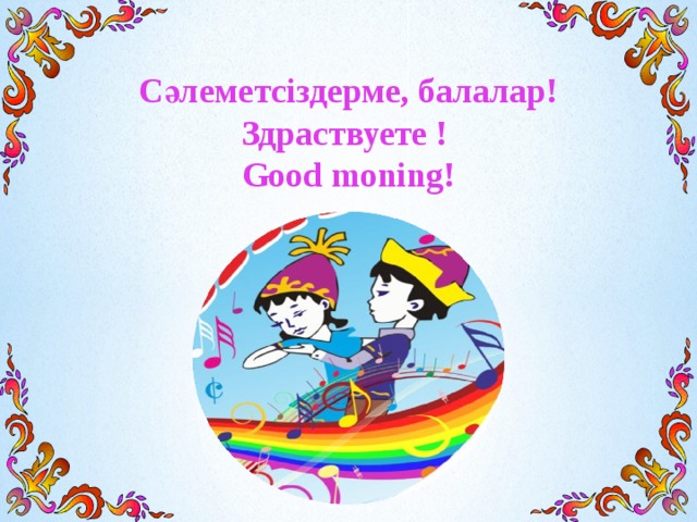Сәлеметсіздерме, балалар! Здраствуете ! Good moning!   