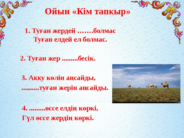Ойын «Кім тапқыр» 1. Туған жердей …….болмас Туған елдей ел болмас. 2. Туған жер .........бесік. 3. Аққу көлін аңсайды, ..........туған жерін аңсайды. 4. .........өссе елдің көркі, Гүл өссе жердің көркі.  