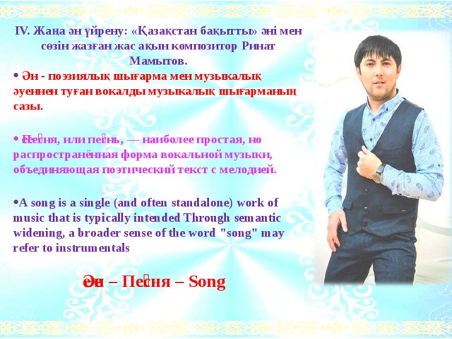 ІV. Жаңа ән үйрену: «Қазақстан бақытты» әні мен сөзін жазған жас ақын композитор Ринат Мамытов.  Ән - поэзиялық шығарма мен музыкалық әуеннен туған вокалды музыкалық шығарманың сазы.   Пе́сня, или пе́снь, — наиболее простая, но распространённая форма вокальной музыки, объединяющая поэтический текст с мелодией.  A song is a single (and often standalone) work of music that is typically intended Through semantic widening, a broader sense of the word 