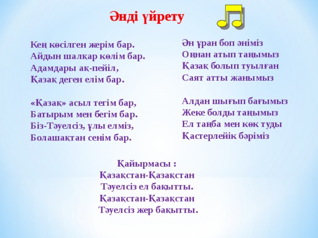 Әнді үйрету Ән ұран боп әніміз   Оңнан атып таңымыз  Қазақ болып туылған   Саят атты жанымыз   Алдан шығып бағымыз   Жеке болды таңымыз   Ел таңба мен көк туды   Қастерл ей ік бәріміз    Кең көсілген жерім бар.   Айдын шалқар көлім бар.   Адамдары ақ-пейіл,   Қазақ деген елім бар.   «Қазақ» асыл тегім бар,   Батырым мен бегім бар.   Біз-Тәуелсіз, ұлы елміз,   Болашақтан сенім бар.  Қайырмасы :   Қазақстан-Қазақстан   Тәуелсіз ел бақытты.   Қазақстан-Қазақстан   Тәуелсіз жер бақытты. 