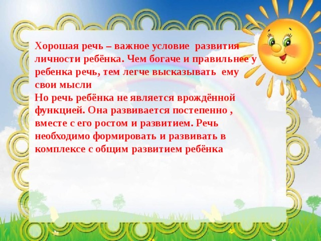 Хорошая речь – важное условие развития личности ребёнка. Чем богаче и правильнее у ребенка речь, тем легче высказывать ему свои мысли  Но речь ребёнка не является врождённой функцией. Она развивается постепенно , вместе с его ростом и развитием. Речь необходимо формировать и развивать в комплексе с общим развитием ребёнка   