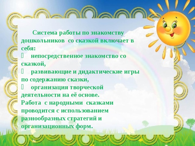 Система работы по знакомству дошкольников со сказкой включает в себя:   непосредственное знакомство со сказкой,   развивающие и дидактические игры по содержанию сказки,   организация творческой деятельности на её основе. Работа с народными сказками проводится с использованием разнообразных стратегий и организационных форм.   