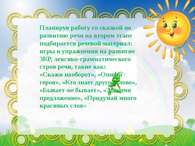 Планируя работу со сказкой по развитию речи на втором этапе подбирается речевой материал: игры и упражнения на развитие ЗКР, лексико-грамматического строя речи, такие как: «Скажи наоборот», «Опиши героя», «Кто знает другое слово», «Бывает-не бывает», «Закончи предложение», «Придумай много красивых слов » 