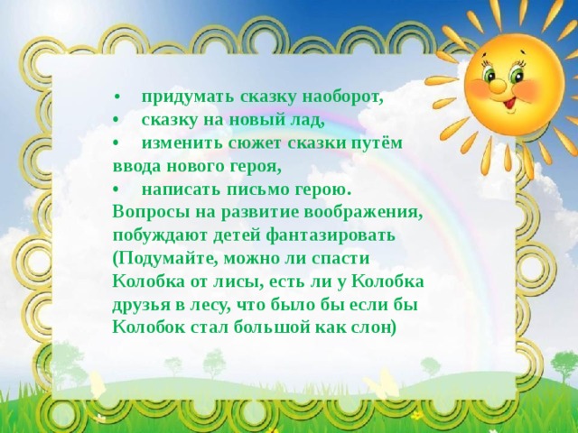 •  придумать сказку наоборот, •  сказку на новый лад, •  изменить сюжет сказки путём ввода нового героя, •  написать письмо герою. Вопросы на развитие воображения, побуждают детей фантазировать (Подумайте, можно ли спасти Колобка от лисы, есть ли у Колобка друзья в лесу, что было бы если бы Колобок стал большой как слон) 