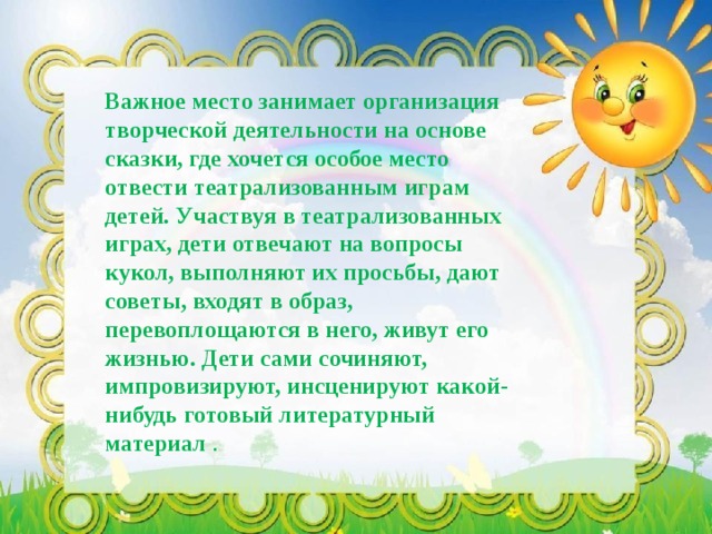 Важное место занимает организация творческой деятельности на основе сказки, где хочется особое место отвести театрализованным играм детей. Участвуя в театрализованных играх, дети отвечают на вопросы кукол, выполняют их просьбы, дают советы, входят в образ, перевоплощаются в него, живут его жизнью. Дети сами сочиняют, импровизируют, инсценируют какой-нибудь готовый литературный материал . 
