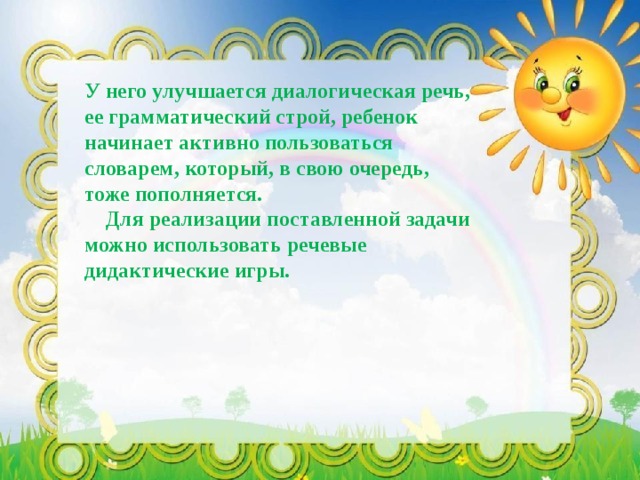 У него улучшается диалогическая речь, ее грамматический строй, ребенок начинает активно пользоваться словарем, который, в свою очередь, тоже пополняется.  Для реализации поставленной задачи можно использовать речевые дидактические игры. 