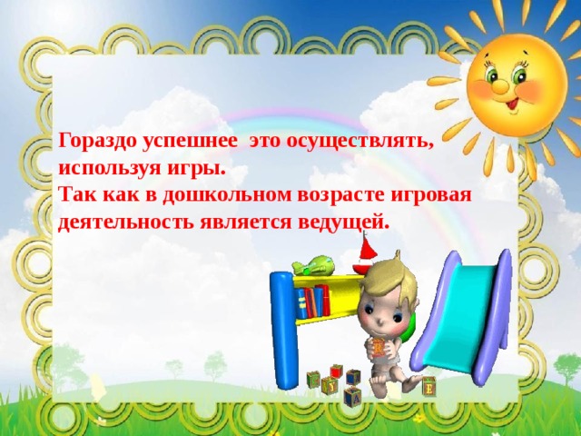 Гораздо успешнее это осуществлять, используя игры. Так как в дошкольном возрасте игровая деятельность является ведущей. 