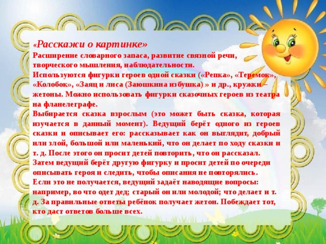 « Расскажи о картинке»  Расширение словарного запаса, развитие связной речи, творческого мышления, наблюдательности. Используются фигурки героев одной сказки («Репка», «Теремок», «Колобок», «Заяц и лиса (Заюшкина избушка) » и др., кружки – жетоны. Можно использовать фигурки сказочных героев из театра на фланелеграфе.  Выбирается сказка взрослым (это может быть сказка, которая изучается в данный момент). Ведущий берёт одного из героев сказки и описывает его: рассказывает как он выглядит, добрый или злой, большой или маленький, что он делает по ходу сказки и т. д. После этого он просит детей повторить, что он рассказал. Затем ведущий берёт другую фигурку и просит детей по очереди описывать героя и следить, чтобы описания не повторялись. Если это не получается, ведущий задаёт наводящие вопросы: например, во что одет дед; старый он или молодой; что делает и т. д. За правильные ответы ребёнок получает жетон. Побеждает тот, кто даст ответов больше всех.    