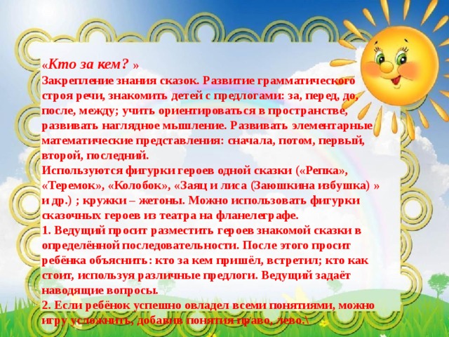      « Кто за кем? »  Закрепление знания сказок. Развитие грамматического строя речи, знакомить детей с предлогами: за, перед, до, после, между; учить ориентироваться в пространстве, развивать наглядное мышление. Развивать элементарные математические представления: сначала, потом, первый, второй, последний. Используются фигурки героев одной сказки («Репка», «Теремок», «Колобок», «Заяц и лиса (Заюшкина избушка) » и др.) ; кружки – жетоны. Можно использовать фигурки сказочных героев из театра на фланелеграфе.  1. Ведущий просит разместить героев знакомой сказки в определённой последовательности. После этого просит ребёнка объяснить: кто за кем пришёл, встретил; кто как стоит, используя различные предлоги. Ведущий задаёт наводящие вопросы. 2. Если ребёнок успешно овладел всеми понятиями, можно игру усложнить, добавив понятия право, лево.\ 