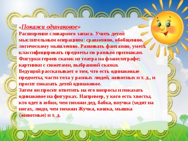 « Покажи одинаковое »  Расширение словарного запаса. Учить детей мыслительным операциям: сравнению, обобщению, логическому мышлению. Развивать фантазию, уметь классифицировать предметы по разным признакам.  Фигурки героев сказок из театра на фланелеграфе; картинки с сюжетами, выбранной сказки.  Ведущий рассказывает о том, что есть одинаковые предметы, части тела у разных людей, животных и т. д., и просит показать детей одинаковое. Затем он просит ответить на его вопросы и показать одинаковое на фигурках. Например, у кого есть хвосты, кто одет в юбки, чем похожи дед, бабка, внучка (ходят на ногах, люди, чем похожи Жучка, кошка, мышка (животные) и т. д.  