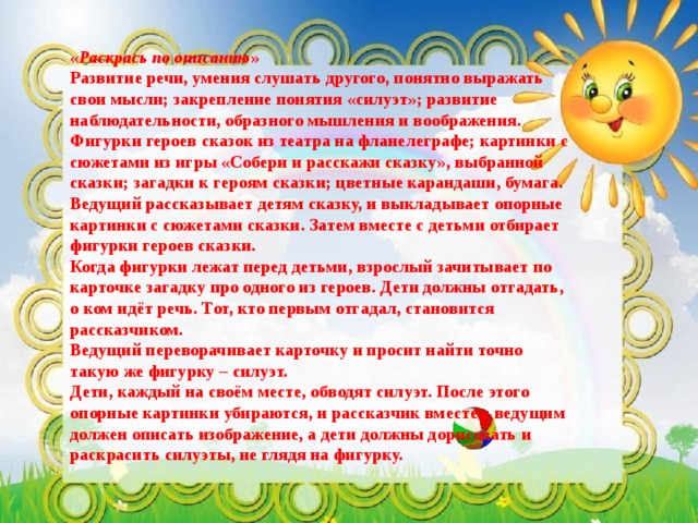 « Раскрась по описанию »  Развитие речи, умения слушать другого, понятно выражать свои мысли; закрепление понятия «силуэт»; развитие наблюдательности, образного мышления и воображения.  Фигурки героев сказок из театра на фланелеграфе; картинки с сюжетами из игры «Собери и расскажи сказку», выбранной сказки; загадки к героям сказки; цветные карандаши, бумага. Ведущий рассказывает детям сказку, и выкладывает опорные картинки с сюжетами сказки. Затем вместе с детьми отбирает фигурки героев сказки. Когда фигурки лежат перед детьми, взрослый зачитывает по карточке загадку про одного из героев. Дети должны отгадать, о ком идёт речь. Тот, кто первым отгадал, становится рассказчиком. Ведущий переворачивает карточку и просит найти точно такую же фигурку – силуэт. Дети, каждый на своём месте, обводят силуэт. После этого опорные картинки убираются, и рассказчик вместе с ведущим должен описать изображение, а дети должны дорисовать и раскрасить силуэты, не глядя на фигурку. 