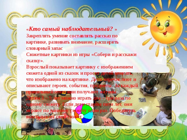 « Кто самый наблюдательный? »  Закреплять умение составлять рассказ по картинке, развивать внимание, расширять словарный запас  Сюжетные картинки из игры «Собери и расскажи сказку».  Взрослый показывает картинку с изображением сюжета одной из сказок и просит детей описать, что изображено на картинке. Дети перечисляют и описывают героев, события, предметы. За каждый правильный ответ они получают жетоны. Детям 3 – 5 лет можно играть два – три раза по одному сюжету. Если дети старше пяти лет, они играют по данному сюжету один раз. Победитель выкладывает свой сюжет. 