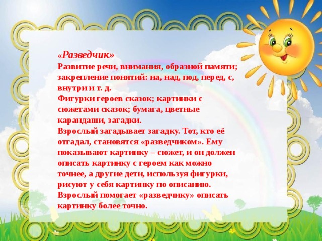 « Разведчик»  Развитие речи, внимания, образной памяти; закрепление понятий: на, над, под, перед, с, внутри и т. д.  Фигурки героев сказок; картинки с сюжетами сказок; бумага, цветные карандаши, загадки.  Взрослый загадывает загадку. Тот, кто её отгадал, становятся «разведчиком». Ему показывают картинку – сюжет, и он должен описать картинку с героем как можно точнее, а другие дети, используя фигурки, рисуют у себя картинку по описанию. Взрослый помогает «разведчику» описать картинку более точно. 