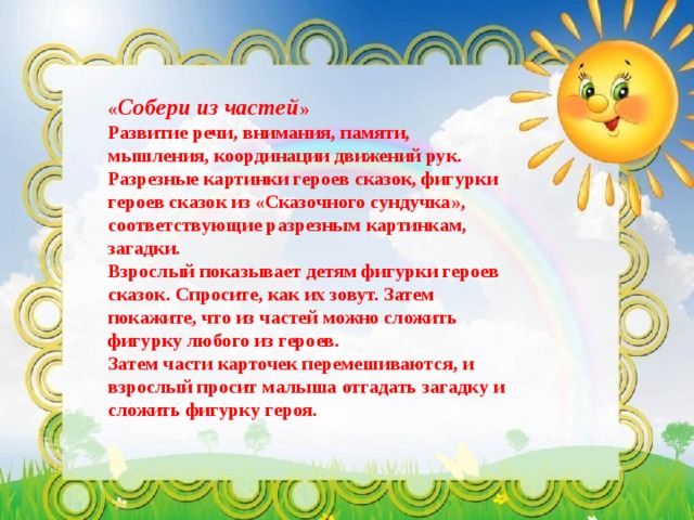 « Собери из частей »  Развитие речи, внимания, памяти, мышления, координации движений рук. Разрезные картинки героев сказок, фигурки героев сказок из «Сказочного сундучка», соответствующие разрезным картинкам, загадки.  Взрослый показывает детям фигурки героев сказок. Спросите, как их зовут. Затем покажите, что из частей можно сложить фигурку любого из героев. Затем части карточек перемешиваются, и взрослый просит малыша отгадать загадку и сложить фигурку героя.  
