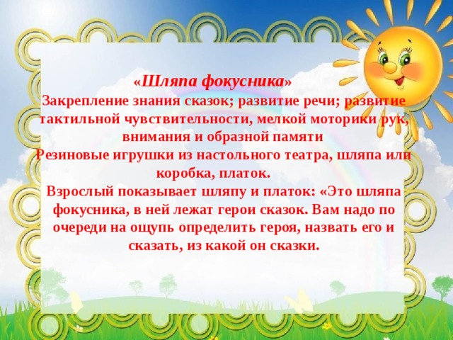 « Шляпа фокусника »  Закрепление знания сказок; развитие речи; развитие тактильной чувствительности, мелкой моторики рук, внимания и образной памяти  Резиновые игрушки из настольного театра, шляпа или коробка, платок.  Взрослый показывает шляпу и платок: «Это шляпа фокусника, в ней лежат герои сказок. Вам надо по очереди на ощупь определить героя, назвать его и сказать, из какой он сказки. 