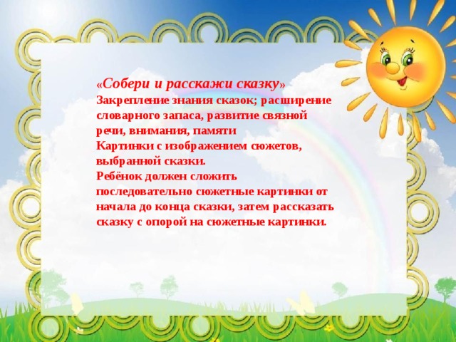« Собери и расскажи сказку »  Закрепление знания сказок; расширение словарного запаса, развитие связной речи, внимания, памяти  Картинки с изображением сюжетов, выбранной сказки.  Ребёнок должен сложить последовательно сюжетные картинки от начала до конца сказки, затем рассказать сказку с опорой на сюжетные картинки. 