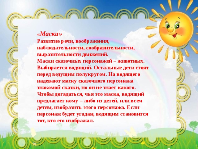 « Маски»  Развитие речи, воображения, наблюдательности, сообразительности, выразительности движений. Маски сказочных персонажей – животных.  Выбирается водящий. Остальные дети стоят перед ведущим полукругом. На водящего надевают маску сказочного персонажа знакомой сказки, но он не знает какого. Чтобы догадаться, чья это маска, водящий предлагает кому – либо из детей, или всем детям, изобразить этого персонажа. Если персонаж будет угадан, водящим становится тот, кто его изображал. 