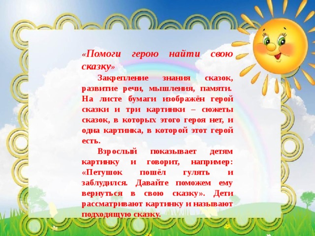 « Помоги герою найти свою сказку »  Закрепление знания сказок, развитие речи, мышления, памяти.  На листе бумаги изображён герой сказки и три картинки – сюжеты сказок, в которых этого героя нет, и одна картинка, в которой этот герой есть.  Взрослый показывает детям картинку и говорит, например: «Петушок пошёл гулять и заблудился. Давайте поможем ему вернуться в свою сказку». Дети рассматривают картинку и называют подходящую сказку. 
