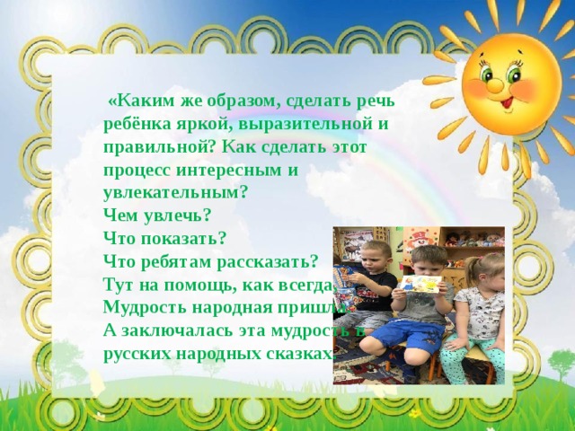  «Каким же образом, сделать речь ребёнка яркой, выразительной и правильной? Как сделать этот процесс интересным и увлекательным? Чем увлечь? Что показать? Что ребятам рассказать? Тут на помощь, как всегда, Мудрость народная пришла. А заключалась эта мудрость в русских народных сказках. 
