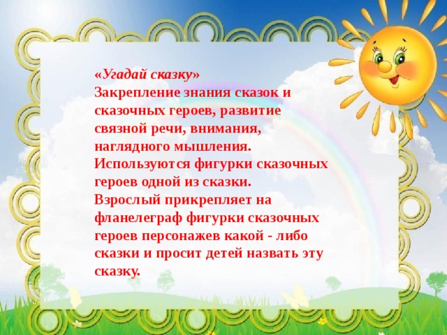 « Угадай сказку »  Закрепление знания сказок и сказочных героев, развитие связной речи, внимания, наглядного мышления.  Используются фигурки сказочных героев одной из сказки.  Взрослый прикрепляет на фланелеграф фигурки сказочных героев персонажев какой - либо сказки и просит детей назвать эту сказку.   