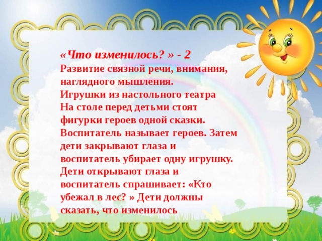   «Что изменилось? » - 2  Развитие связной речи, внимания, наглядного мышления.  Игрушки из настольного театра  На столе перед детьми стоят фигурки героев одной сказки. Воспитатель называет героев. Затем дети закрывают глаза и воспитатель убирает одну игрушку. Дети открывают глаза и воспитатель спрашивает: «Кто убежал в лес? » Дети должны сказать, что изменилось 