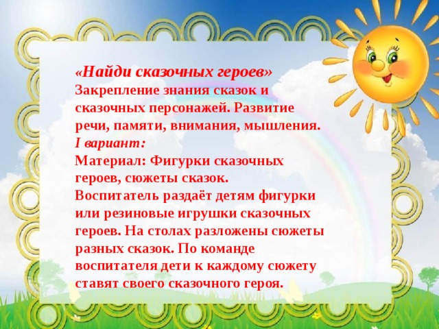 « Найди сказочных героев»  Закрепление знания сказок и сказочных персонажей. Развитие речи, памяти, внимания, мышления. I вариант: Материал: Фигурки сказочных героев, сюжеты сказок. Воспитатель раздаёт детям фигурки или резиновые игрушки сказочных героев. На столах разложены сюжеты разных сказок. По команде воспитателя дети к каждому сюжету ставят своего сказочного героя. 