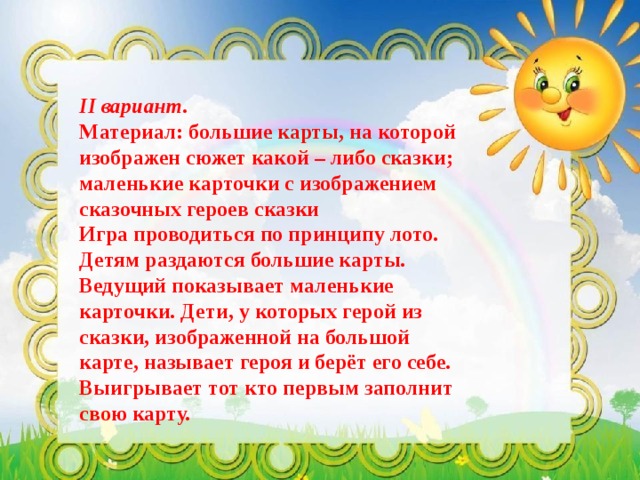 II вариант. Материал: большие карты, на которой изображен сюжет какой – либо сказки; маленькие карточки с изображением сказочных героев сказки  Игра проводиться по принципу лото. Детям раздаются большие карты. Ведущий показывает маленькие карточки. Дети, у которых герой из сказки, изображенной на большой карте, называет героя и берёт его себе. Выигрывает тот кто первым заполнит свою карту. 