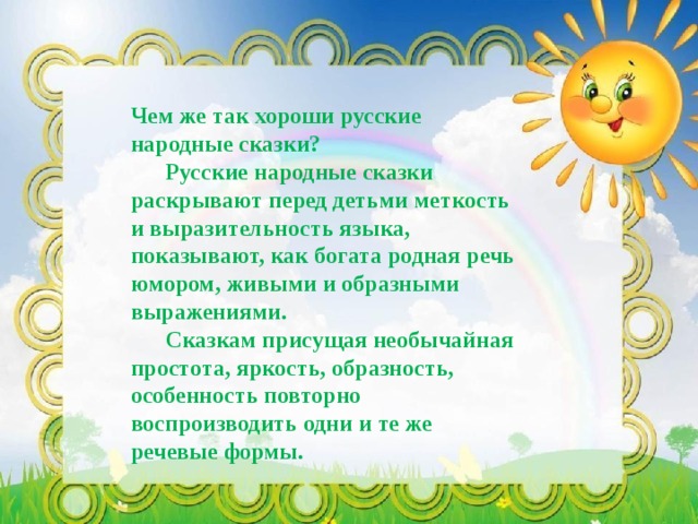 Чем же так хороши русские народные сказки?  Русские народные сказки раскрывают перед детьми меткость и выразительность языка, показывают, как богата родная речь юмором, живыми и образными выражениями.  Сказкам присущая необычайная простота, яркость, образность, особенность повторно воспроизводить одни и те же речевые формы. 