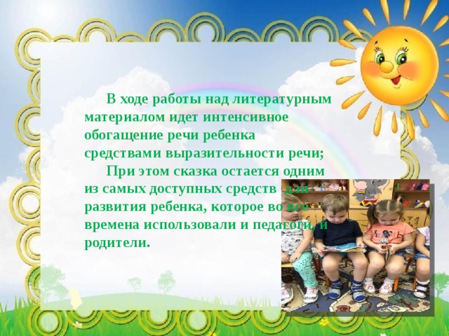  В ходе работы над литературным материалом идет интенсивное обогащение речи ребенка средствами выразительности речи;  При этом сказка остается одним из самых доступных средств для развития ребенка, которое во все времена использовали и педагоги, и родители. 