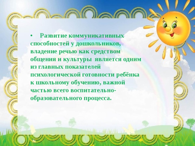 •  Развитие коммуникативных способностей у дошкольников, владение речью как средством общения и культуры является одним из главных показателей психологической готовности ребёнка к школьному обучению, важной частью всего воспитательно-образовательного процесса. 