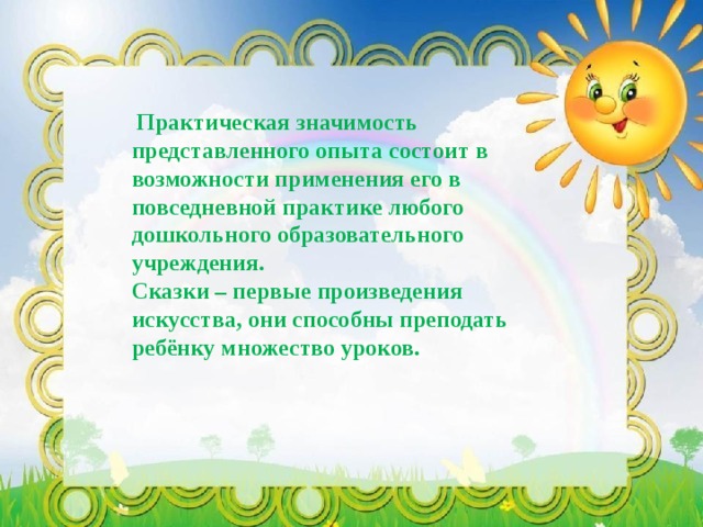  Практическая значимость представленного опыта состоит в возможности применения его в повседневной практике любого дошкольного образовательного учреждения. Сказки – первые произведения искусства, они способны преподать ребёнку множество уроков. 