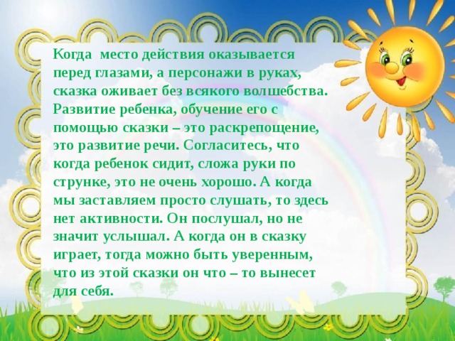 Когда место действия оказывается перед глазами, а персонажи в руках, сказка оживает без всякого волшебства. Развитие ребенка, обучение его с помощью сказки – это раскрепощение, это развитие речи. Согласитесь, что когда ребенок сидит, сложа руки по струнке, это не очень хорошо. А когда мы заставляем просто слушать, то здесь нет активности. Он послушал, но не значит услышал. А когда он в сказку играет, тогда можно быть уверенным, что из этой сказки он что – то вынесет для себя. 