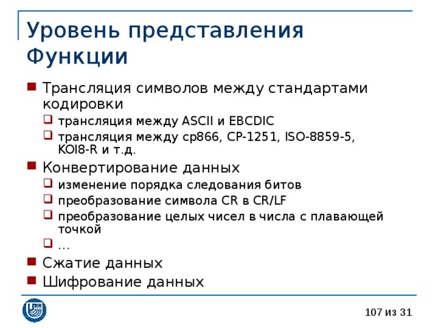 Уровень  представления  Функции Трансляция символов между стандартами кодировки трансляция между ASCII и EBCDIC трансляция между cp866, CP-1251, ISO-8859-5,  KOI8-R и т.д. трансляция между ASCII и EBCDIC трансляция между cp866, CP-1251, ISO-8859-5,  KOI8-R и т.д. Конвертирование данных изменение порядка следования битов преобразование символа CR в CR/LF преобразование целых чисел в числа с плавающей точкой … изменение порядка следования битов преобразование символа CR в CR/LF преобразование целых чисел в числа с плавающей точкой … Сжатие данных Шифрование данных 
