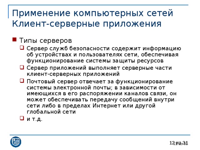Применение компьютерных сетей  Клиент-серверные приложения Типы серверов Сервер служб безопасности содержит информацию об устройствах и пользователях сети, обеспечивая функционирование системы защиты ресурсов Сервер приложений выполняет серверные части клиент-серверных приложений Почтовый сервер отвечает за функционирование системы электронной почты; в зависимости от имеющихся в его распоряжении каналов связи, он может обеспечивать передачу сообщений внутри сети либо в пределах Интернет или другой глобальной сети и т.д. Сервер служб безопасности содержит информацию об устройствах и пользователях сети, обеспечивая функционирование системы защиты ресурсов Сервер приложений выполняет серверные части клиент-серверных приложений Почтовый сервер отвечает за функционирование системы электронной почты; в зависимости от имеющихся в его распоряжении каналов связи, он может обеспечивать передачу сообщений внутри сети либо в пределах Интернет или другой глобальной сети и т.д.  из 31 